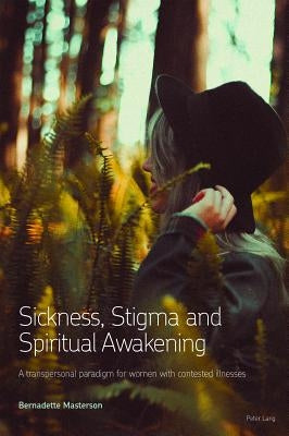 Sickness, Stigma and Spiritual Awakening: A Transpersonal Paradigm for Women with Contested Illnesses by Masterson, Bernadette