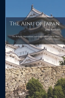 The Ainu of Japan: The Religion, Superstitions, and General History of the Hairy Aborigines of Japan by Batchelor, John