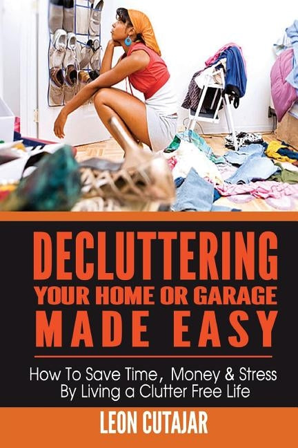 Decluttering Your Home Or Garage Made Easy: How To Save Time, Money & Stress By Living a Clutter Free Life by Cutajar, Leon