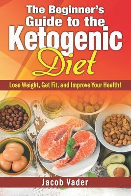 The Beginner's Guide to the Ketogenic Diet: Lose Weight, Get Fit, and Improve Your Health! by Vader, Jacob