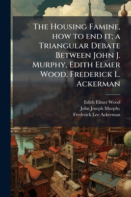 The Housing Famine, how to end it; a Triangular Debate Between John J. Murphy, Edith Elmer Wood, Frederick L. Ackerman by Wood, Edith Elmer