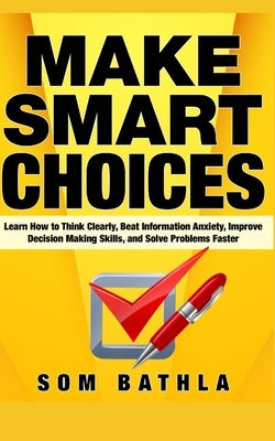 Make Smart Choices: Learn How to Think Clearly, Beat Information Anxiety, Improve Decision Making Skills, and Solve Problems Faster by Bathla, Som