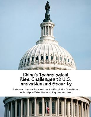China's Technological Rise: Challenges to U.S. Innovation and Security by Subcommittee on Asia and the Pacific of