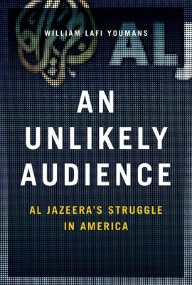 An Unlikely Audience: Al Jazeera's Struggle in America by Youmans, William