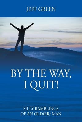 By the Way, I Quit! Silly Ramblings of an Old(er) Man by Green, Jeff
