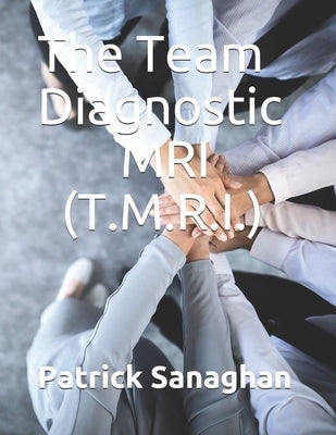 The Team Diagnostic MRI (T.M.R.I.): Identify the strengths and weaknesses of your team by Sanaghan, Patrick Hugh