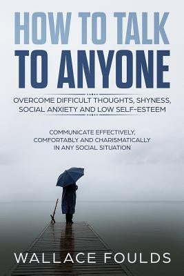 How to Talk to Anyone: Overcome Difficult Thoughts, Shyness, Social Anxiety and Low Self-Esteem - Communicate Effectively, Comfortably and Ch by Foulds, Wallace