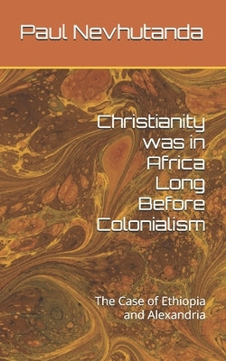 Christianity was in Africa Long Before Colonialism: The Case of Ethiopia and Alexandria by Nevhutanda, Paul