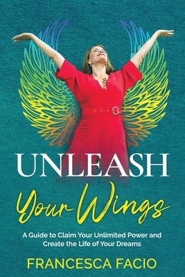 Unleash Your Wings: A Guide to Claim Your Unlimited Power and Create the Life of Your Dreams by Facio, Fran
