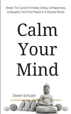 Calm Your Mind: Break The Cycle Of Anxiety, Stress, Unhappiness, Exhaustion, And Find Peace In A Rushed World by Schuster, Steven