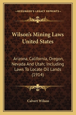 Wilson's Mining Laws United States: Arizona, California, Oregon, Nevada And Utah; Including Laws To Locate Oil Lands (1914) by Wilson, Calvert