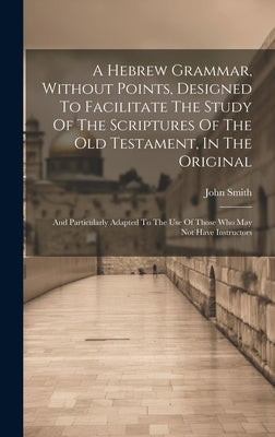 A Hebrew Grammar, Without Points, Designed To Facilitate The Study Of The Scriptures Of The Old Testament, In The Original: And Particularly Adapted T by 1766-1831, Smith John