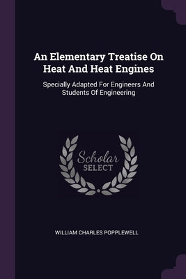 An Elementary Treatise On Heat And Heat Engines: Specially Adapted For Engineers And Students Of Engineering by Popplewell, William Charles