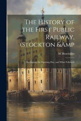 The History of the First Public Railway, (Stockton & Darlington) the Opening day, and What Followed by Heavisides, M.
