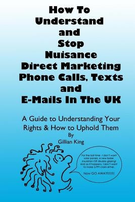 How To Understand & Stop Nuisance Direct Marketing Phone Calls, Texts & E-mails In The UK: A Guide To Understanding Your Rights & How to Uphold Them by King, Gillian