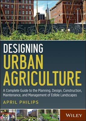 Designing Urban Agriculture: A Complete Guide to the Planning, Design, Construction, Maintenance and Management of Edible Landscapes by Philips, April