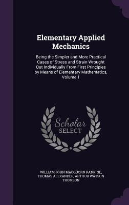 Elementary Applied Mechanics: Being the Simpler and More Practical Cases of Stress and Strain Wrought Out Individually From First Principles by Mean by Rankine, William John Macquorn
