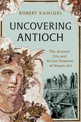 Uncovering Antioch: The Ancient City and Its Lost Treasures of Mosaic Art by Kanigel, Robert