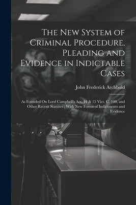 The New System of Criminal Procedure, Pleading and Evidence in Indictable Cases: As Founded On Lord Campbell's Act, 14 & 15 Vict. C. 100, and Other Re by Archbold, John Frederick