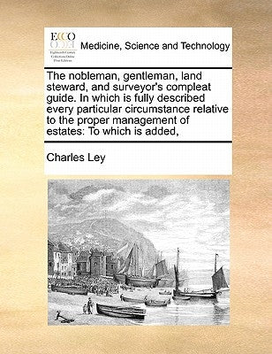 The Nobleman, Gentleman, Land Steward, and Surveyor's Compleat Guide. in Which Is Fully Described Every Particular Circumstance Relative to the Proper by Ley, Charles