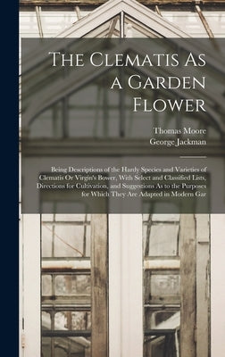 The Clematis As a Garden Flower: Being Descriptions of the Hardy Species and Varieties of Clematis Or Virgin's Bower, With Select and Classified Lists by Moore, Thomas