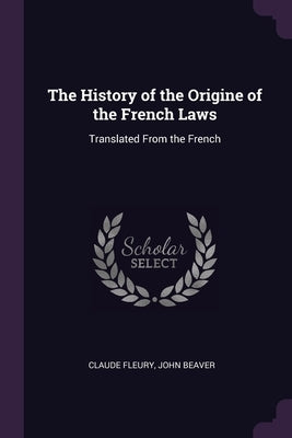 The History of the Origine of the French Laws: Translated From the French by Fleury, Claude