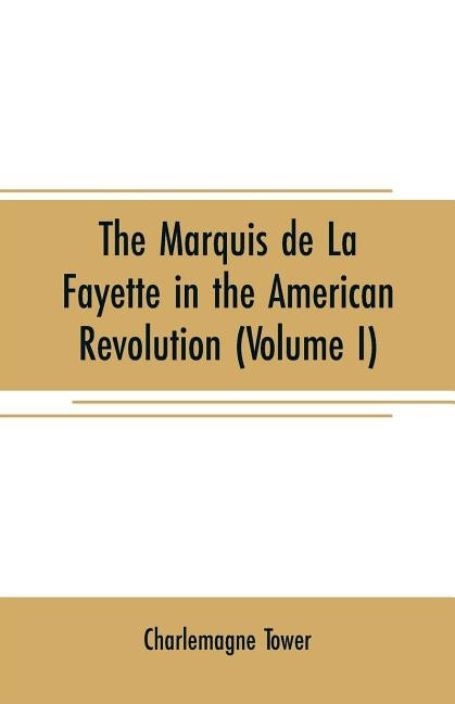 The Marquis de La Fayette in the American revolution: With some account of the attitude of France toward the war of independence (Volume I) by Tower, Charlemagne