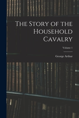 The Story of the Household Cavalry; Volume 1 by Arthur, George