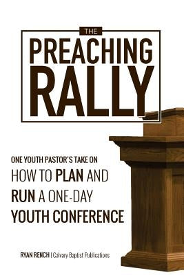 The Preaching Rally: One Youth Pastor's Take On How To Plan and Run a One-Day Youth Conference by Rench, Ryan a.
