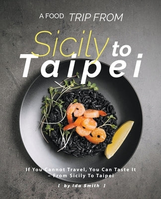 A Food Trip From Sicily To Taipei: If You Cannot Travel, You Can Taste It - From Sicily To Taipei by Smith, Ida