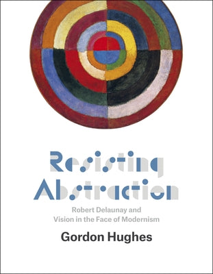 Resisting Abstraction: Robert Delaunay and Vision in the Face of Modernism by Hughes, Gordon