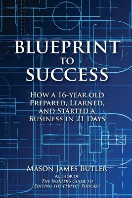 Blueprint to Success: How a 16-Year Old Prepared, Learned, and Started a Business in 21 Days by Butler, Mason James