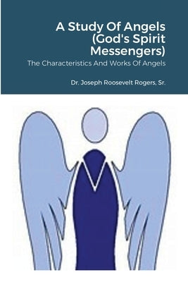 A Study Of Angels (God's Spirit Messengers): The Characteristics And Works Of Angels by Rogers, Joseph Roosevelt, Sr.