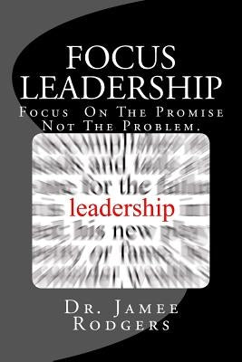 Focus Leadership: Focus On The Promise Not The Problem by Rodgers, Jamee B.