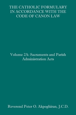The Catholic Formulary in Accordance with the Code of Canon Law: Volume 2A: Sacraments and Parish Administration Acts by Akpoghiran J. C. D., Peter O.