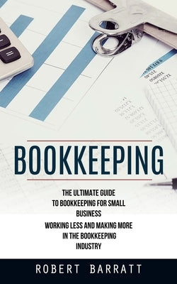 Bookkeeping: The Ultimate Guide to Bookkeeping for Small Business (Working Less and Making More in the Bookkeeping Industry) by Barratt, Robert
