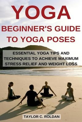 Yoga: Essential Yoga Tips and Techniques to Achieve Maximum Stress Relief and Weight Loss by Roldan, Taylor C.