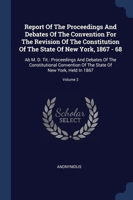 Report Of The Proceedings And Debates Of The Convention For The Revision Of The Constitution Of The State Of New York, 1867 - 68: Ab M. D. Tit.: Proce by Anonymous