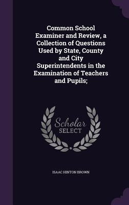 Common School Examiner and Review, a Collection of Questions Used by State, County and City Superintendents in the Examination of Teachers and Pupils; by Brown, Isaac Hinton