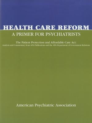 Health Care Reform: A Primer for Psychiatrists: The Patient Protection and Affordable Care ACT: Analysis and Commentary from APA Publications and the by American Psychiatric Association