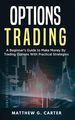 Options Trading: A Beginner's Guide to Make Money By Trading Options With Practical Strategies by Carter, Matthew G.