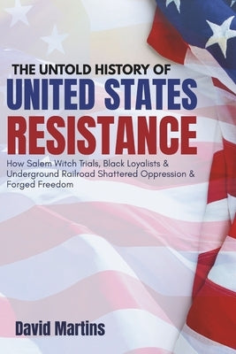The Untold History of United States Resistance: How Salem Witch Trials, Black Loyalists & Underground Railroad Shattered Oppression & Forged Freedom by Martins, David