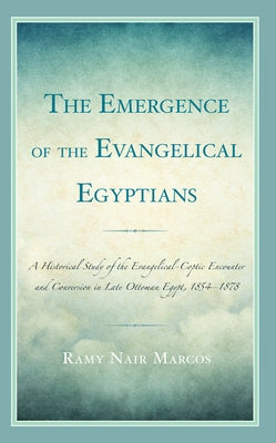 The Emergence of the Evangelical Egyptians: A Historical Study of the Evangelical-Coptic Encounter and Conversion in Late Ottoman Egypt, 1854-1878 by Marcos, Ramy Nair