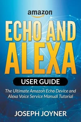 Amazon Echo and Alexa User Guide: The Ultimate Amazon Echo Device and Alexa Voice Service Manual Tutorial by Joyner, Joseph