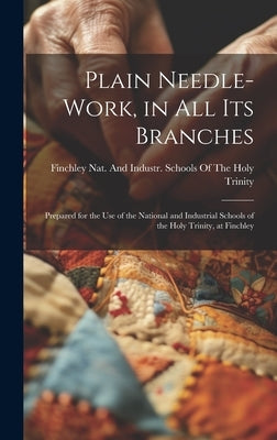 Plain Needle-Work, in All Its Branches: Prepared for the Use of the National and Industrial Schools of the Holy Trinity, at Finchley by Finchley Nat and Industr Schools of