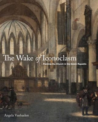 The Wake of Iconoclasm: Painting the Church in the Dutch Republic by Vanhaelen, Angela