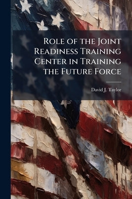 Role of the Joint Readiness Training Center in Training the Future Force by Taylor, David J.