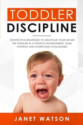 Toddler Discipline: 18 Effective Strategies to Discipline Your Infant or Toddler in a Positive Environment. Tame Tantrum and Overcome Chal by Watson, Janet