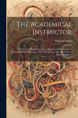 The Academical Instructor: A New Copy-book Containing Alphabets Of Round-text: Round-hand Et Currency: With Several New Specimens Never Before Publish by Smith, Duncan