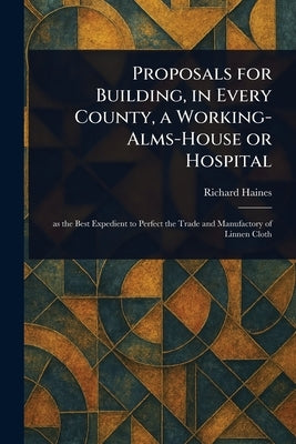 Proposals for Building, in Every County, a Working-Alms-House or Hospital by Haines, Richard